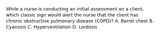 While a nurse is conducting an initial assessment on a client, which classic sign would alert the nurse that the client has chronic obstructive pulmonary disease (COPD)? A. Barrel chest B. Cyanosis C. Hyperventilation D. Lordosis