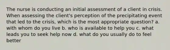 The nurse is conducting an initial assessment of a client in crisis. When assessing the client's perception of the precipitating event that led to the crisis, which is the most appropriate question? a. with whom do you live b. who is available to help you c. what leads you to seek help now d. what do you usually do to feel better