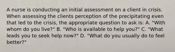 A nurse is conducting an initial assessment on a client in crisis. When assessing the clients perception of the precipitating even that led to the crisis, the appropriate question to ask is: A. "With whom do you live?" B. "Who is available to help you?" C. "What leads you to seek help now?" D. "What do you usually do to feel better?"