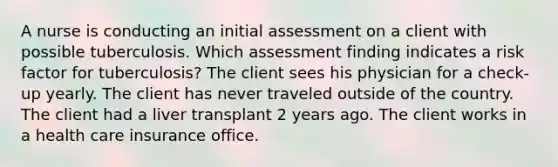 A nurse is conducting an initial assessment on a client with possible tuberculosis. Which assessment finding indicates a risk factor for tuberculosis? The client sees his physician for a check-up yearly. The client has never traveled outside of the country. The client had a liver transplant 2 years ago. The client works in a health care insurance office.