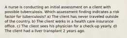 A nurse is conducting an initial assessment on a client with possible tuberculosis. Which assessment finding indicates a risk factor for tuberculosis? a) The client has never traveled outside of the country. b) The client works in a health care insurance office. c) The client sees his physician for a check-up yearly. d) The client had a liver transplant 2 years ago.