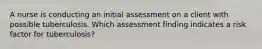 A nurse is conducting an initial assessment on a client with possible tuberculosis. Which assessment finding indicates a risk factor for tuberculosis?