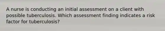 A nurse is conducting an initial assessment on a client with possible tuberculosis. Which assessment finding indicates a risk factor for tuberculosis?