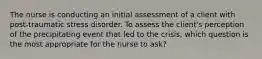 The nurse is conducting an initial assessment of a client with post-traumatic stress disorder. To assess the client's perception of the precipitating event that led to the crisis, which question is the most appropriate for the nurse to ask?