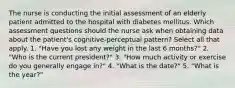 The nurse is conducting the initial assessment of an elderly patient admitted to the hospital with diabetes mellitus. Which assessment questions should the nurse ask when obtaining data about the patient's cognitive-perceptual pattern? Select all that apply. 1. "Have you lost any weight in the last 6 months?" 2. "Who is the current president?" 3. "How much activity or exercise do you generally engage in?" 4. "What is the date?" 5. "What is the year?"