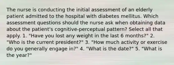 The nurse is conducting the initial assessment of an elderly patient admitted to the hospital with diabetes mellitus. Which assessment questions should the nurse ask when obtaining data about the patient's cognitive-perceptual pattern? Select all that apply. 1. "Have you lost any weight in the last 6 months?" 2. "Who is the current president?" 3. "How much activity or exercise do you generally engage in?" 4. "What is the date?" 5. "What is the year?"