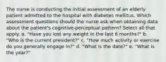 The nurse is conducting the initial assessment of an elderly patient admitted to the hospital with diabetes mellitus. Which assessment questions should the nurse ask when obtaining data about the patient's cognitive-perceptual pattern? Select all that apply. a. "Have you lost any weight in the last 6 months?" b. "Who is the current president?" c. "How much activity or exercise do you generally engage in?" d. "What is the date?" e. "What is the year?"