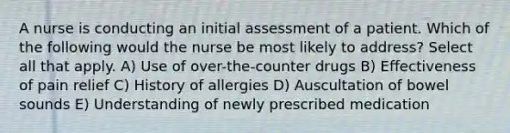 A nurse is conducting an initial assessment of a patient. Which of the following would the nurse be most likely to address? Select all that apply. A) Use of over-the-counter drugs B) Effectiveness of pain relief C) History of allergies D) Auscultation of bowel sounds E) Understanding of newly prescribed medication