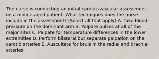 The nurse is conducting an initial cardiac-vascular assessment on a middle-aged patient. What techniques does the nurse include in the assessment? (Select all that apply) A. Take blood pressure on the dominant arm B. Palpate pulses at all of the major sites C. Palpate for temperature differences in the lower extremities D. Perform bilateral but separate palpation on the carotid arteries E. Auscultate for bruis in the radial and brachial arteries