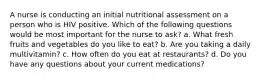 A nurse is conducting an initial nutritional assessment on a person who is HIV positive. Which of the following questions would be most important for the nurse to ask? a. What fresh fruits and vegetables do you like to eat? b. Are you taking a daily multivitamin? c. How often do you eat at restaurants? d. Do you have any questions about your current medications?