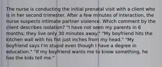 The nurse is conducting the initial prenatal visit with a client who is in her second trimester. After a few minutes of interaction, the nurse suspects intimate partner violence. Which comment by the client describes isolation? "I have not seen my parents in 6 months; they live only 30 minutes away." "My boyfriend hits the kitchen wall with his fist just inches from my head." "My boyfriend says I'm stupid even though I have a degree in education." "If my boyfriend wants me to know something, he has the kids tell me."