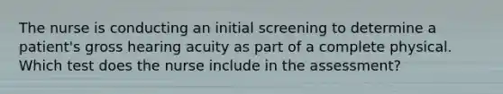 The nurse is conducting an initial screening to determine a patient's gross hearing acuity as part of a complete physical. Which test does the nurse include in the assessment?