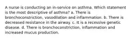 A nurse is conducting an in-service on asthma. Which statement is the most descriptive of asthma? a. There is bronchoconstriction, vasodilation and inflammation. b. There is decreased resistance in the airway. c. It is a recessive genetic disease. d. There is bronchoconstriction, inflammation and increased mucus production.