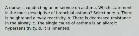 A nurse is conducting an in-service on asthma. Which statement is the most descriptive of bronchial asthma? Select one: a. There is heightened airway reactivity. b. There is decreased resistance in the airway. c. The single cause of asthma is an allergic hypersensitivity. d. It is inherited.