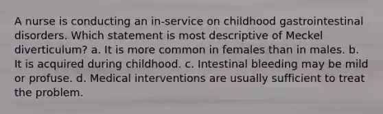 A nurse is conducting an in-service on childhood gastrointestinal disorders. Which statement is most descriptive of Meckel diverticulum? a. It is more common in females than in males. b. It is acquired during childhood. c. Intestinal bleeding may be mild or profuse. d. Medical interventions are usually sufficient to treat the problem.