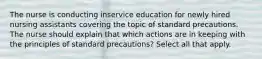 The nurse is conducting inservice education for newly hired nursing assistants covering the topic of standard precautions. The nurse should explain that which actions are in keeping with the principles of standard precautions? Select all that apply.