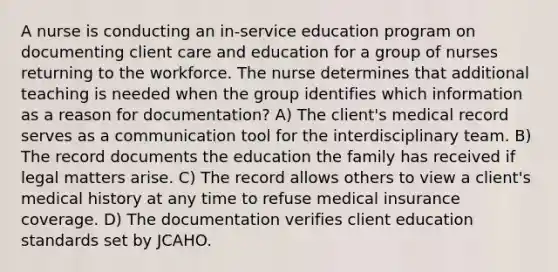 A nurse is conducting an in-service education program on documenting client care and education for a group of nurses returning to the workforce. The nurse determines that additional teaching is needed when the group identifies which information as a reason for documentation? A) The client's medical record serves as a communication tool for the interdisciplinary team. B) The record documents the education the family has received if legal matters arise. C) The record allows others to view a client's medical history at any time to refuse medical insurance coverage. D) The documentation verifies client education standards set by JCAHO.