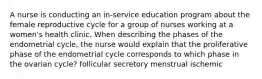 A nurse is conducting an in-service education program about the female reproductive cycle for a group of nurses working at a women's health clinic. When describing the phases of the endometrial cycle, the nurse would explain that the proliferative phase of the endometrial cycle corresponds to which phase in the ovarian cycle? follicular secretory menstrual ischemic