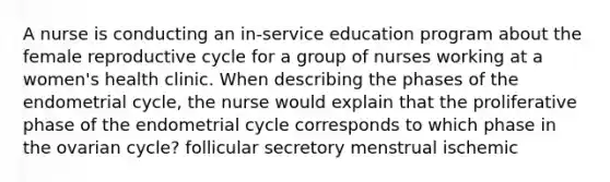 A nurse is conducting an in-service education program about the female reproductive cycle for a group of nurses working at a women's health clinic. When describing the phases of the endometrial cycle, the nurse would explain that the proliferative phase of the endometrial cycle corresponds to which phase in the ovarian cycle? follicular secretory menstrual ischemic