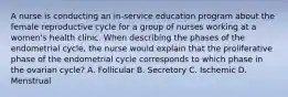 A nurse is conducting an in-service education program about the female reproductive cycle for a group of nurses working at a women's health clinic. When describing the phases of the endometrial cycle, the nurse would explain that the proliferative phase of the endometrial cycle corresponds to which phase in the ovarian cycle? A. Follicular B. Secretory C. Ischemic D. Menstrual