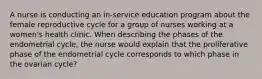 A nurse is conducting an in-service education program about the female reproductive cycle for a group of nurses working at a women's health clinic. When describing the phases of the endometrial cycle, the nurse would explain that the proliferative phase of the endometrial cycle corresponds to which phase in the ovarian cycle?