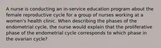 A nurse is conducting an in-service education program about the female reproductive cycle for a group of nurses working at a women's health clinic. When describing the phases of the endometrial cycle, the nurse would explain that the proliferative phase of the endometrial cycle corresponds to which phase in the ovarian cycle?