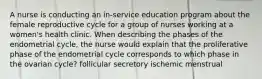 A nurse is conducting an in-service education program about the female reproductive cycle for a group of nurses working at a women's health clinic. When describing the phases of the endometrial cycle, the nurse would explain that the proliferative phase of the endometrial cycle corresponds to which phase in the ovarian cycle? follicular secretory ischemic menstrual