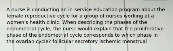 A nurse is conducting an in-service education program about the female reproductive cycle for a group of nurses working at a women's health clinic. When describing the phases of the endometrial cycle, the nurse would explain that the proliferative phase of the endometrial cycle corresponds to which phase in the ovarian cycle? follicular secretory ischemic menstrual