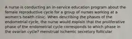 A nurse is conducting an in-service education program about the female reproductive cycle for a group of nurses working at a women's health clinic. When describing the phases of the endometrial cycle, the nurse would explain that the proliferative phase of the endometrial cycle corresponds to which phase in the ovarian cycle? menstrual ischemic secretory follicular