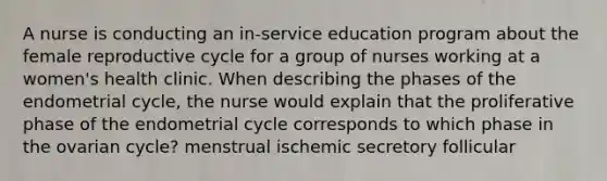 A nurse is conducting an in-service education program about the female reproductive cycle for a group of nurses working at a women's health clinic. When describing the phases of the endometrial cycle, the nurse would explain that the proliferative phase of the endometrial cycle corresponds to which phase in the ovarian cycle? menstrual ischemic secretory follicular