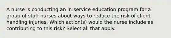 A nurse is conducting an in-service education program for a group of staff nurses about ways to reduce the risk of client handling injuries. Which action(s) would the nurse include as contributing to this risk? Select all that apply.