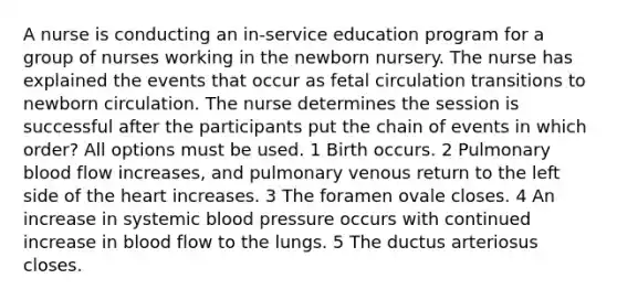 A nurse is conducting an in-service education program for a group of nurses working in the newborn nursery. The nurse has explained the events that occur as fetal circulation transitions to newborn circulation. The nurse determines the session is successful after the participants put the chain of events in which order? All options must be used. 1 Birth occurs. 2 Pulmonary blood flow increases, and pulmonary venous return to the left side of the heart increases. 3 The foramen ovale closes. 4 An increase in systemic blood pressure occurs with continued increase in blood flow to the lungs. 5 The ductus arteriosus closes.