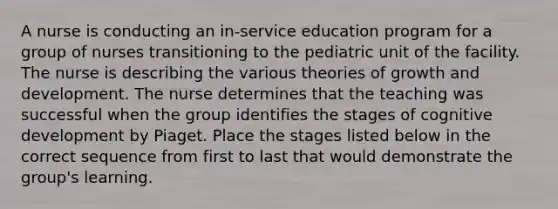 A nurse is conducting an in-service education program for a group of nurses transitioning to the pediatric unit of the facility. The nurse is describing the various theories of growth and development. The nurse determines that the teaching was successful when the group identifies the stages of cognitive development by Piaget. Place the stages listed below in the correct sequence from first to last that would demonstrate the group's learning.