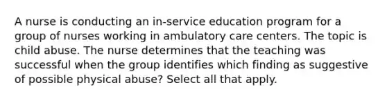 A nurse is conducting an in-service education program for a group of nurses working in ambulatory care centers. The topic is child abuse. The nurse determines that the teaching was successful when the group identifies which finding as suggestive of possible physical abuse? Select all that apply.