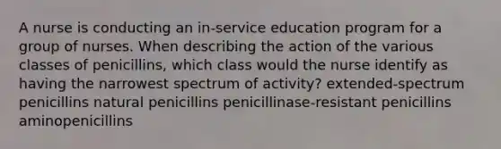 A nurse is conducting an in-service education program for a group of nurses. When describing the action of the various classes of penicillins, which class would the nurse identify as having the narrowest spectrum of activity? extended-spectrum penicillins natural penicillins penicillinase-resistant penicillins aminopenicillins