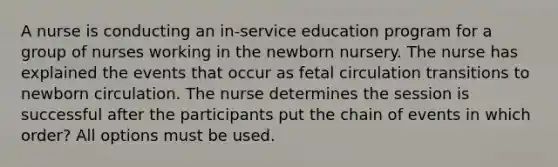 A nurse is conducting an in-service education program for a group of nurses working in the newborn nursery. The nurse has explained the events that occur as fetal circulation transitions to newborn circulation. The nurse determines the session is successful after the participants put the chain of events in which order? All options must be used.