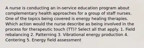 A nurse is conducting an in-service education program about complementary health approaches for a group of staff nurses. One of the topics being covered is energy healing therapies. Which action would the nurse describe as being involved in the process for therapeutic touch (TT)? Select all that apply. 1. Field rebalancing 2. Patterning 3. Vibrational energy production 4. Centering 5. Energy field assessment