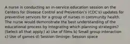 A nurse is conducting an in-service education session on the Centers for Disease Control and Prevention's (CDC's) updates for preventive services for a group of nurses in community health. The nurse would demonstrate the best understanding of the educational process by integrating which planning strategies? (Select all that apply.) a) Use of films b) Small group interaction c) Use of games d) Session timinge- Session space