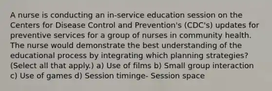 A nurse is conducting an in-service education session on the Centers for Disease Control and Prevention's (CDC's) updates for preventive services for a group of nurses in community health. The nurse would demonstrate the best understanding of the educational process by integrating which planning strategies? (Select all that apply.) a) Use of films b) Small group interaction c) Use of games d) Session timinge- Session space