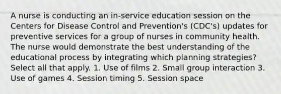 A nurse is conducting an in-service education session on the Centers for Disease Control and Prevention's (CDC's) updates for preventive services for a group of nurses in community health. The nurse would demonstrate the best understanding of the educational process by integrating which planning strategies? Select all that apply. 1. Use of films 2. Small group interaction 3. Use of games 4. Session timing 5. Session space