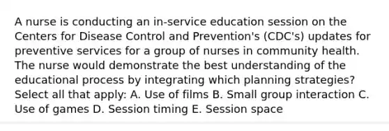 A nurse is conducting an in-service education session on the Centers for Disease Control and Prevention's (CDC's) updates for preventive services for a group of nurses in community health. The nurse would demonstrate the best understanding of the educational process by integrating which planning strategies? Select all that apply: A. Use of films B. Small group interaction C. Use of games D. Session timing E. Session space