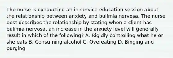 The nurse is conducting an in-service education session about the relationship between anxiety and bulimia nervosa. The nurse best describes the relationship by stating when a client has bulimia nervosa, an increase in the anxiety level will generally result in which of the following? A. Rigidly controlling what he or she eats B. Consuming alcohol C. Overeating D. Binging and purging