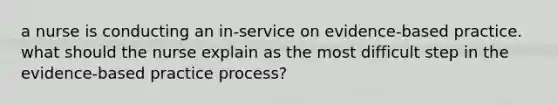 a nurse is conducting an in-service on evidence-based practice. what should the nurse explain as the most difficult step in the evidence-based practice process?