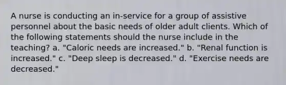 A nurse is conducting an in-service for a group of assistive personnel about the basic needs of older adult clients. Which of the following statements should the nurse include in the teaching? a. "Caloric needs are increased." b. "Renal function is increased." c. "Deep sleep is decreased." d. "Exercise needs are decreased."