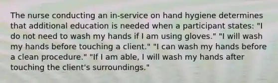 The nurse conducting an in-service on hand hygiene determines that additional education is needed when a participant states: "I do not need to wash my hands if I am using gloves." "I will wash my hands before touching a client." "I can wash my hands before a clean procedure." "If I am able, I will wash my hands after touching the client's surroundings."