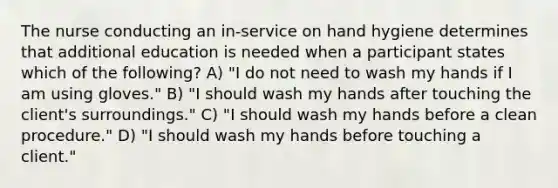 The nurse conducting an in-service on hand hygiene determines that additional education is needed when a participant states which of the following? A) "I do not need to wash my hands if I am using gloves." B) "I should wash my hands after touching the client's surroundings." C) "I should wash my hands before a clean procedure." D) "I should wash my hands before touching a client."