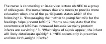 The nurse is conducting an in-service lecture on NEC to a group of colleagues. The nurse knows that she needs to provide more education when one of the participants states which of the following? 1. "Encouraging the mother to pump her milk for the feedings helps prevent NEC." 2. "Some sources state that the occurrence of NEC has increased because so many preterm infants are surviving." 3. "When signs of sepsis appear, the infant will likely deteriorate quickly." 4. "NEC occurs only in preemies and low-birth-weight infants."