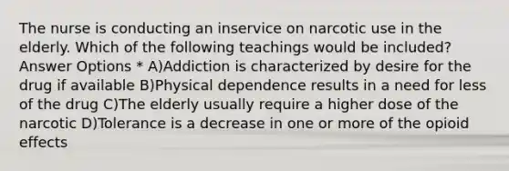 The nurse is conducting an inservice on narcotic use in the elderly. Which of the following teachings would be included? Answer Options * A)Addiction is characterized by desire for the drug if available B)Physical dependence results in a need for less of the drug C)The elderly usually require a higher dose of the narcotic D)Tolerance is a decrease in one or more of the opioid effects