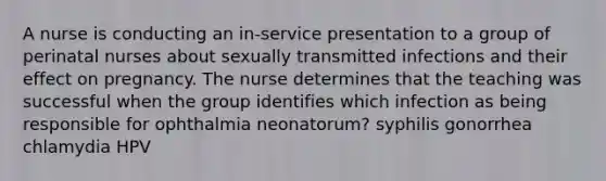 A nurse is conducting an in-service presentation to a group of perinatal nurses about sexually transmitted infections and their effect on pregnancy. The nurse determines that the teaching was successful when the group identifies which infection as being responsible for ophthalmia neonatorum? syphilis gonorrhea chlamydia HPV