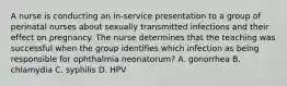 A nurse is conducting an in-service presentation to a group of perinatal nurses about sexually transmitted infections and their effect on pregnancy. The nurse determines that the teaching was successful when the group identifies which infection as being responsible for ophthalmia neonatorum? A. gonorrhea B. chlamydia C. syphilis D. HPV